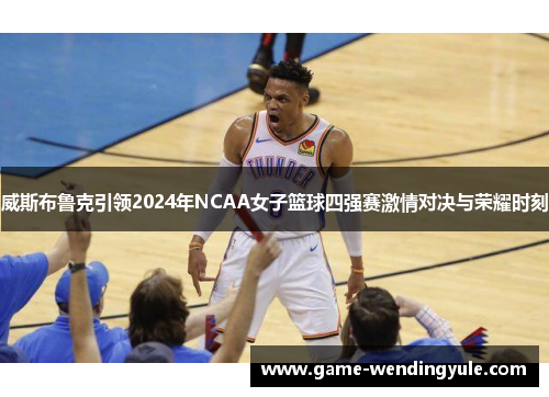 威斯布鲁克引领2024年NCAA女子篮球四强赛激情对决与荣耀时刻