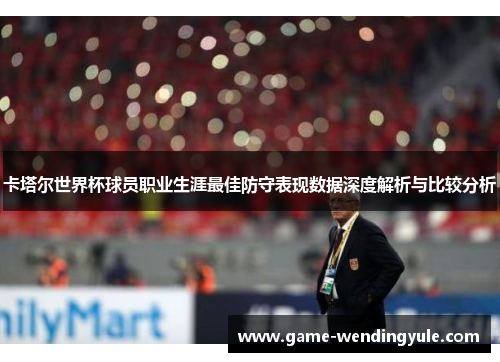 卡塔尔世界杯球员职业生涯最佳防守表现数据深度解析与比较分析