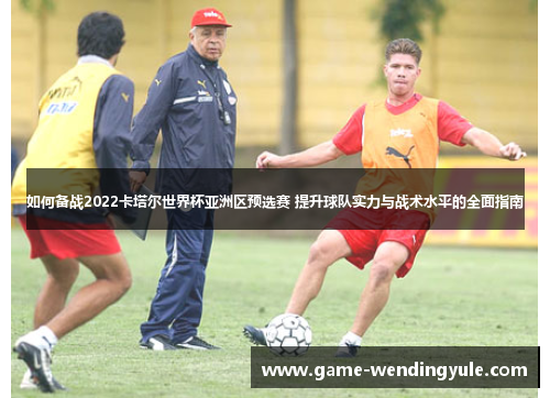 如何备战2022卡塔尔世界杯亚洲区预选赛 提升球队实力与战术水平的全面指南