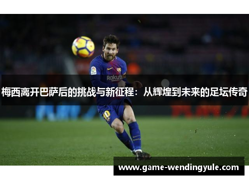 梅西离开巴萨后的挑战与新征程：从辉煌到未来的足坛传奇
