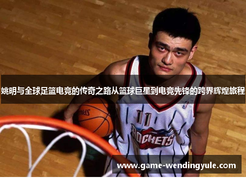 姚明与全球足篮电竞的传奇之路从篮球巨星到电竞先锋的跨界辉煌旅程