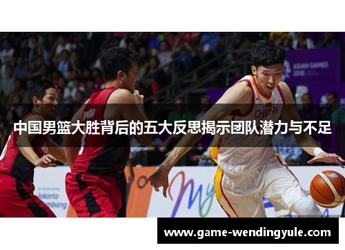 中国男篮大胜背后的五大反思揭示团队潜力与不足
