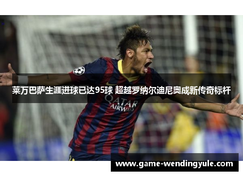 莱万巴萨生涯进球已达95球 超越罗纳尔迪尼奥成新传奇标杆