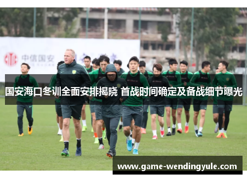 国安海口冬训全面安排揭晓 首战时间确定及备战细节曝光