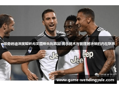 塔奇纳迪深度解析尤文图斯失利真因 揭示战术与管理层决策的内在联系