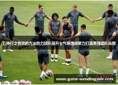五种行之有效的方法助力球队提升士气增强凝聚力打造更强团队氛围