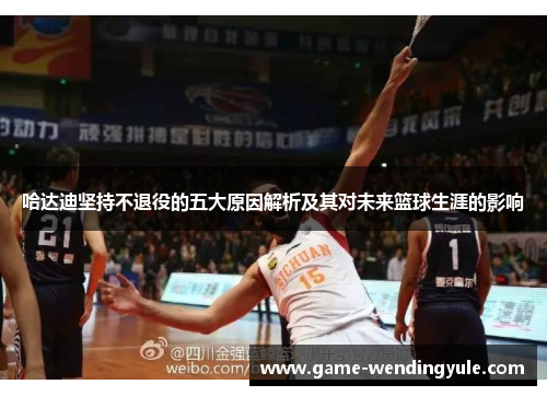 哈达迪坚持不退役的五大原因解析及其对未来篮球生涯的影响