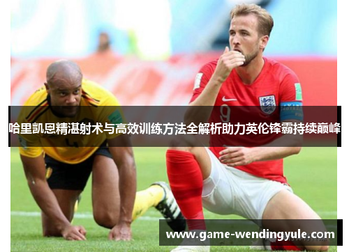 哈里凯恩精湛射术与高效训练方法全解析助力英伦锋霸持续巅峰