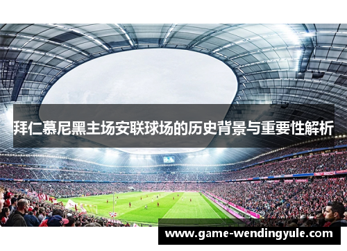 拜仁慕尼黑主场安联球场的历史背景与重要性解析