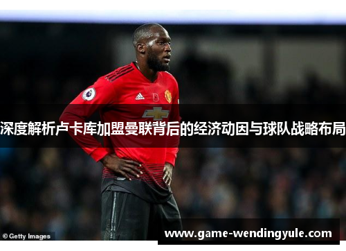 深度解析卢卡库加盟曼联背后的经济动因与球队战略布局