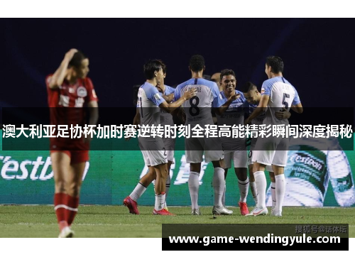 澳大利亚足协杯加时赛逆转时刻全程高能精彩瞬间深度揭秘